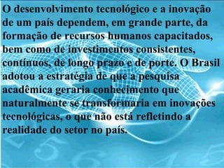O desenvolvimento tecnológico e a inovação de um país dependem, em grande parte, da formação de recursos humanos capacitados, bem como de investimentos consistentes, contínuos, de longo prazo e de porte. O Brasil adotou a estratégia de que a pesquisa acadêmica geraria conhecimento que naturalmente se transformaria em inovações tecnológicas, o que não está refletindo a realidade do setor no país. 