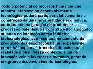Todo o potencial de recursos humanos que mostrar interesse no desenvolvimento tecnológico poderá participar efetivamente na construção de uma nova realidade econômica, contribuindo na geração de produtos e processos patenteáveis com alto valor agregado, atuando na interação com a indústria biotecnológica. Isso resultará no aumento da produção, das exportações e, principalmente, permitirá ampliar as fronteiras do país para a realidade global. Nesse contexto, a Lei de Inovação veio a favorecer o mercado, gerando um grande desenvolvimento tecnológico.  
