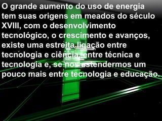 O grande aumento do uso de energia tem suas origens em meados do século XVIII, com o desenvolvimento tecnológico, o crescimento e avanços, existe uma estreita ligação entre tecnologia e ciência, entre técnica e tecnologia e, se nos estendermos um pouco mais entre tecnologia e educação.  