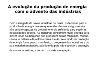 A evolução da produção de energia  com o advento das indústrias Com a chegada de novas indústrias no Brasil, as técnicas para a produção de energia tiveram que mudar. Pois os antigos modos não seriam capazes de produzir energia suficiente para suprir as necessidades do país. As indústrias consomem muita energia para mover todas as maquinas que produzem outras maquinas, roupas, carros, e milhares de outras coisas. Então, se o modo de produção de energia fosse pouco mais lento, o progresso das industrias e do país estariam atrasados, pelo fato do país não suportar a operação de muitas industrias, e correr o risco de um apagão . 