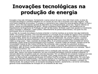 Inovações tecnológicas na produção de energia Inovação e risco são intrínsecos. Contrariando o senso comum de que o risco não é bem-vindo, na área de inovação tecnológica e científica trabalhar em um cenário de risco não é encarado como algo negativo, mas como parte integrante do processo. O sucesso e o pioneirismo que o etanol da cana-de-açúcar atingiu no País e exterior, como uma das maiores apostas de alternativa ao combustível fóssil, prova isso. “Quanto maiores os riscos, maiores as probabilidades de ganho”, afirma a professora Daisy Rebellato, que trabalha junto ao Departamento de Engenharia de Produção da USP de São Carlos. No Brasil, quem mais aposta no investimento para a inovação é, sobretudo, o setor público, diferentemente de países desenvolvidos, nos quais há uma participação ativa do empresariado. Ao se falar de inovação tecnológica é preciso entender o nível de incerteza ao se tentar criar algo totalmente inédito. Um produto, processo, uma nova ferramenta ou a inovação de um modelo de negócio como a tentativa de se posicionar dentro de um novo mercado, por exemplo, precisam lidar com riscos. Mesmo o conceito de sucesso e falha, dentro de um ambiente de risco, tem que ser relativizado. De uma forma geral, o sucesso imediato é sinônimo de retorno financeiro, mas em algumas áreas (como a ambiental) o sucesso pode vir a médio ou longo prazo. “Veja o exemplo da energia eólica. É um produto inovador e bem-sucedido em termos ambientais, porém ainda é economicamente pouco sucedido”, comenta Thales de Andrade, cientista social da Universidade Federal de São Carlos (UFSCar). Na contramão, está o exemplo do automóvel, lembra o pesquisador, que demanda um combustível difícil de ser obtido, é poluente, tem baixíssima reversibilidade tecnológica, além de forçar o poder público a investir constantemente em infra-estrutura e em estradas. “Mas é um sucesso econômico”, diz. Outros fatores de risco devem ser considerados como a aceitação pelo mercado, que é definido pelo contexto social. Mas, mesmo com tantos obstáculos, por que a inovação tecnológica continua rentável e atraente? O mercado altamente competitivo pode ser uma das respostas. “Em um ambiente em constante mudança nos mais diversos níveis, com muita competição em inovação, quem chega primeiro tem vantagem para explorar os frutos”, diz Marcos Brefe, gerente coordenador do Instituto ParqTec de Design, em São Carlos. Por outro lado, exatamente pela alta competitividade, o tempo para explorar uma inovação comercialmente é muito reduzido, seja porque outros em breve chegarão aos mesmos resultados, ou vão licenciar a inovação e competir na mesma escala. De qualquer forma, as inovações tecnológicas tendem, rapidamente, a se tornar commodities, gerando novas necessidades de inovação em um ambiente de alto risco.  