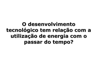 O desenvolvimento tecnológico tem relação com a utilização de energia com o passar do tempo? 