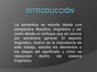 La semántica se estudia desde una
perspectiva filosófica, lingüística y así
como desde un enfoque que se conoce
por semántica general. El aspecto
lingüístico, motivo de la importancia de
este trabajo, estudia los elementos o
los rasgos del significado y cómo se
relacionan dentro del sistema
lingüístico.
 