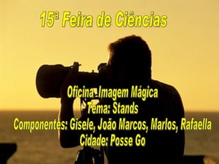 15ª Feira de Ciências Oficina  Imagem Mágica Tema: Stands Componentes: Gisele, João Marcos, Marlos, Rafaella Cidade: Posse Go 
