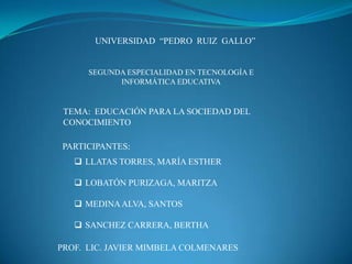 UNIVERSIDAD “PEDRO RUIZ GALLO”
SEGUNDA ESPECIALIDAD EN TECNOLOGÍA E
INFORMÁTICA EDUCATIVA
TEMA: EDUCACIÓN PARA LA SOCIEDAD DEL
CONOCIMIENTO
PARTICIPANTES:
 LLATAS TORRES, MARÍA ESTHER
 LOBATÓN PURIZAGA, MARITZA
 MEDINAALVA, SANTOS
 SANCHEZ CARRERA, BERTHA
PROF. LIC. JAVIER MIMBELA COLMENARES
 