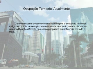 Ocupação Territorial Atualmente Com o crescente desenvolvimento tecnológico, a ocupação territorial é algo decorrente. A exemplo desta constante ocupação, a cada dia vemos uma modificação diferente no espaço geográfico que influencia em todo o meio.  