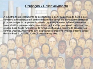 Ocupação x Desenvolvimento A indústria foi um instrumento de povoamento, a partir da década de 1930, o país começou a industrializar-se, como o trabalho no campo era duro e a mecanização já provocava perda de postos de trabalho, grande parte dos trabalhadores rurais foram atraídos para as cidades com intuito de trabalhar no mercado industrial que crescia. Esse êxodo rural elevou de forma significativa o número de pessoas nos centros urbanos. Atualmente 80% da população brasileira vive nas cidades, apesar disso o Brasil é um país urbano, industrial e agrícola. 