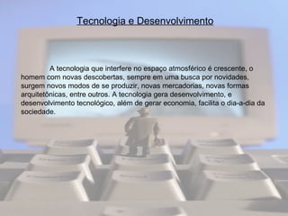 Tecnologia e Desenvolvimento A tecnologia que interfere no espaço atmosférico é crescente, o homem com novas descobertas, sempre em uma busca por novidades, surgem novos modos de se produzir, novas mercadorias, novas formas arquitetônicas, entre outros. A tecnologia gera desenvolvimento, e desenvolvimento tecnológico, além de gerar economia, facilita o dia-a-dia da sociedade.  