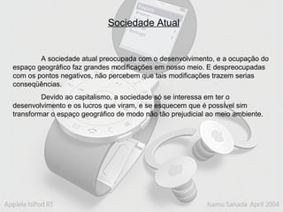 Sociedade Atual A sociedade atual preocupada com o desenvolvimento, e a ocupação do espaço geográfico faz grandes modificações em nosso meio. E despreocupadas com os pontos negativos, não percebem que tais modificações trazem serias conseqüências.  Devido ao capitalismo, a sociedade só se interessa em ter o desenvolvimento e os lucros que viram, e se esquecem que é possível sim transformar o espaço geográfico de modo não tão prejudicial ao meio ambiente. 
