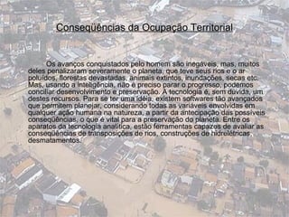 Conseqüências da Ocupação Territorial Os avanços conquistados pelo homem são inegáveis, mas, muitos deles penalizaram severamente o planeta, que teve seus rios e o ar poluídos, florestas devastadas, animais extintos, inundações, secas etc. Mas, usando a inteligência, não é preciso parar o progresso, podemos conciliar desenvolvimento e preservação. A tecnologia é, sem dúvida, um destes recursos. Para se ter uma idéia, existem softwares tão avançados que permitem planejar, considerando todas as variáveis envolvidas em qualquer ação humana na natureza, a partir da antecipação das possíveis conseqüências, o que é vital para a preservação do planeta. Entre os aparatos da tecnologia analítica, estão ferramentas capazes de avaliar as conseqüências de transposições de rios, construções de hidrelétricas, desmatamentos.  