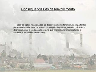 Conseqüências do desenvolvimento Todas as ações relacionadas ao desenvolvimento foram muito importantes para a sociedade, mas causaram conseqüências sérias, como a poluição, o desmatamento, o efeito estufa, etc. O que proporcionaram mais tarde a sociedade situações irreversíveis. 