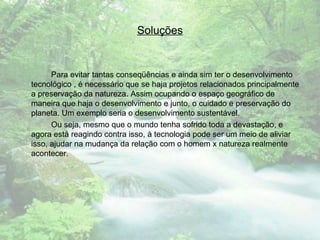Soluções Para evitar tantas conseqüências e ainda sim ter o desenvolvimento tecnológico , é necessário que se haja projetos relacionados principalmente a preservação da natureza. Assim ocupando o espaço geográfico de maneira que haja o desenvolvimento e junto, o cuidado e preservação do planeta. Um exemplo seria o desenvolvimento sustentável. Ou seja, mesmo que o mundo tenha sofrido toda a devastação, e agora está reagindo contra isso, à tecnologia pode ser um meio de aliviar isso, ajudar na mudança da relação com o homem x natureza realmente acontecer. 