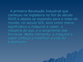 A primeira Revolução Industrial que começou na Inglaterra no fim do século XVIII e depois se expandiu para o resto do mundo, no século XIX, teve como marco significativo a máquina a vapor, a indústria do aço, e o surgimento das ferrovias. Neste momento, a máquina a vapor começa a modificar a vida do trabalhador. 