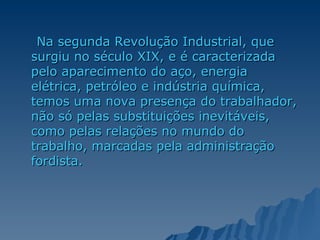 Na segunda Revolução Industrial, que surgiu no século XIX, e é caracterizada pelo aparecimento do aço, energia elétrica, petróleo e indústria química, temos uma nova presença do trabalhador, não só pelas substituições inevitáveis, como pelas relações no mundo do trabalho, marcadas pela administração fordista. 