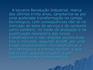 A terceira Revolução Industrial, marca dos últimos trinta anos, caracteriza-se por uma acelerada transformação no campo tecnológico, com conseqüências não só no mercado de bens de serviço e de consumo como também, no modo de produção e na qualificação necessária dos novos trabalhadores e nas relações sociais.Essa fase é marcada ,segundo Schaff, por uma tríade revolucionário: microeletrônica, a microbiologia e a energia nuclear, o que nos levará, segundo o autor, a um desenvolvimento da humanidade. 