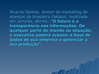 Ricardo Santos, diretor de marketing de alianças da brasileira Datasul, localizada em Joinville, afirma:  “O futuro é a transparência nas informações. De qualquer parte do mundo ou situação, o executivo poderá acessar a base de dados de sua empresa e gerenciar a sua produção”.  