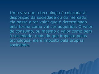 Uma vez que a tecnologia é colocada à disposição da sociedade ou do mercado, ela passa a ter valor que é determinado pela forma como vai ser adquirida. O valor de consumo, ou mesmo o valor como bem à sociedade, mais do que imposto pelos tecnólogos, ele é imposto pela própria sociedade. 