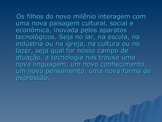 Os filhos do novo milênio interagem com uma nova paisagem cultural, social e econômica, inovada pelos aparatos tecnológicos. Seja no lar, na escola, na indústria ou na igreja, na cultura ou no lazer, seja qual for nosso campo de atuação, a tecnologia nos trouxe uma nova linguagem, um novo conhecimento, um novo pensamento, uma nova forma de expressão. 