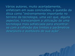 Vários autores, muito acertadamente, enfatizam em suas conclusões, a questão da ética como “extremamente importante no terreno da tecnologia, uma vez que, alguns aspectos, transcendem a utilização de uma tecnologia mais sofisticada para encontrar-se com a reflexão dos limites e parâmetros desejáveis e aceitáveis de sua ação”. 