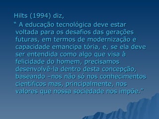 Hilts (1994) diz, “  A educação tecnológica deve estar voltada para os desafios das gerações futuras, em termos de modernização e capacidade emancipa tória, e, se ela deve ser entendida como algo que visa à felicidade do homem, precisamos desenvolvê-la dentro desta concepção, baseando –nos não só nos conhecimentos científicos mas, principalmente, nos valores que nossa sociedade nos impõe.” 