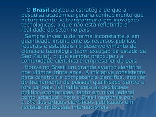 O  Brasil  adotou a estratégia de que a pesquisa acadêmica geraria conhecimento que naturalmente se transformaria em inovações tecnológicas, o que não está refletindo a realidade do setor no país.  Sempre investiu de forma inconstante e em quantidade insuficiente os recursos públicos federais e estaduais no desenvolvimento de ciência e tecnologia (com exceção do estado de São Paulo), o que sempre preocupou a comunidade científica e empresarial do país.  Houve no Brasil um grande avanço científico nos últimos trinta anos. A iniciativa consistente para construir a competência científica, através do treinamento de pessoal qualificado dentro e fora do país, foi indiferente às oscilações político-econômicas, tanto em nível federal como estadual: hoje o Brasil responde por 1,3% dos artigos científicos publicados em revistas indexadas internacionais.  