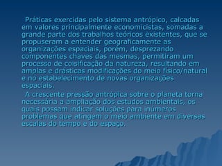 Práticas exercidas pelo sistema antrópico, calcadas em valores principalmente economicistas, somadas a grande parte dos trabalhos teóricos existentes, que se propuseram a entender geograficamente as organizações espaciais, porém, desprezando componentes chaves das mesmas, permitiram um processo de coisificação da natureza, resultando em amplas e drásticas modificações do meio físico/natural e no estabelecimento de novas organizações espaciais. A crescente pressão antrópica sobre o planeta torna necessária a ampliação dos estudos ambientais, os quais possam indicar soluções para inúmeros problemas que atingem o meio ambiente em diversas escalas do tempo e do espaço.  