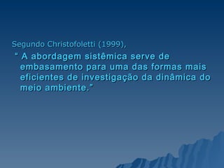 Segundo Christofoletti (1999),   “  A abordagem sistêmica serve de embasamento para uma das formas mais eficientes de investigação da dinâmica do meio ambiente.”   