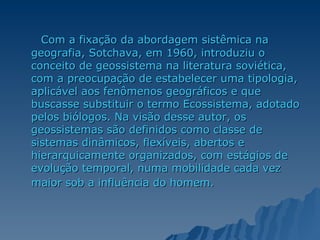 Com a fixação da abordagem sistêmica na geografia, Sotchava, em 1960, introduziu o conceito de geossistema na literatura soviética, com a preocupação de estabelecer uma tipologia, aplicável aos fenômenos geográficos e que buscasse substituir o termo Ecossistema, adotado pelos biólogos. Na visão desse autor, os geossistemas são definidos como classe de sistemas dinâmicos, flexíveis, abertos e hierarquicamente organizados, com estágios de evolução temporal, numa mobilidade cada vez maior sob a influência do homem.   