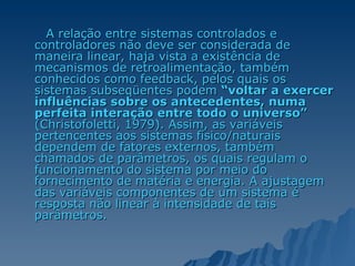 A relação entre sistemas controlados e controladores não deve ser considerada de maneira linear, haja vista a existência de mecanismos de retroalimentação, também conhecidos como feedback, pelos quais os sistemas subseqüentes podem  “voltar a exercer influências sobre os antecedentes, numa perfeita interação entre todo o universo”  (Christofoletti, 1979). Assim, as variáveis pertencentes aos sistemas físico/naturais dependem de fatores externos, também chamados de parâmetros, os quais regulam o funcionamento do sistema por meio do fornecimento de matéria e energia. A ajustagem das variáveis componentes de um sistema é resposta não linear à intensidade de tais parâmetros.  