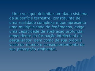 Uma vez que delimitar um dado sistema da superfície terrestre, constituinte de uma realidade complexa e que apresenta uma multiplicidade de fenômenos, exige uma capacidade de abstração profunda, dependente da formação intelectual do pesquisador, bem como de sua própria visão de mundo e conseqüentemente de sua percepção ambiental.  