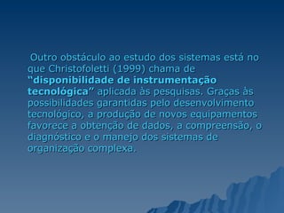Outro obstáculo ao estudo dos sistemas está no que Christofoletti (1999) chama de  “disponibilidade de instrumentação tecnológica”  aplicada às pesquisas. Graças às possibilidades garantidas pelo desenvolvimento tecnológico, a produção de novos equipamentos favorece a obtenção de dados, a compreensão, o diagnóstico e o manejo dos sistemas de organização complexa.  