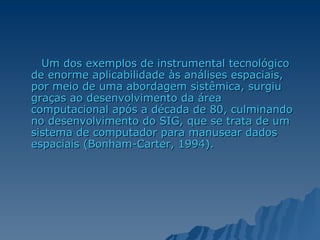 Um dos exemplos de instrumental tecnológico de enorme aplicabilidade às análises espaciais, por meio de uma abordagem sistêmica, surgiu graças ao desenvolvimento da área computacional após a década de 80, culminando no desenvolvimento do SIG, que se trata de um sistema de computador para manusear dados espaciais (Bonham-Carter, 1994).  