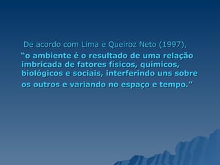 De acordo com Lima e Queiroz Neto (1997),  “ o ambiente é o resultado de uma relação imbricada de fatores físicos, químicos, biológicos e sociais, interferindo uns sobre os outros e variando no espaço e tempo.”   
