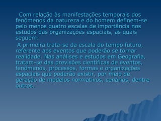 Com relação às manifestações temporais dos fenômenos da natureza e do homem definem-se pelo menos quatro escalas de importância nos estudos das organizações espaciais, as quais seguem:  A primeira trata-se da escala do tempo futuro, referente aos eventos que poderão se tornar realidade. Nas análises e estudos em Geografia, tratam-se das previsões científicas de eventos, fenômenos, processos, formas e organizações espaciais que poderão existir, por meio de geração de modelos normativos, cenários, dentre outros.  