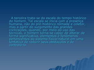 A terceira trata-se da escala do tempo histórico do homem. Tal escala se inicia com a presença humana, não do pré-histórico nômade e coletor, mas a partir do surgimento das grandes civilizações, quando, por meio do uso das técnicas, o homem torna-se capaz de alterar de forma significativa, elementos e fenômenos pertencentes ao sistema físico/natural em uma tentativa de reduzir seus obstáculos e de controlá-lo.  