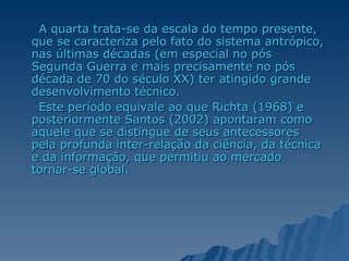 A quarta trata-se da escala do tempo presente, que se caracteriza pelo fato do sistema antrópico, nas últimas décadas (em especial no pós Segunda Guerra e mais precisamente no pós década de 70 do século XX) ter atingido grande desenvolvimento técnico.  Este período equivale ao que Richta (1968) e posteriormente Santos (2002) apontaram como aquele que se distingue de seus antecessores pela profunda inter-relação da ciência, da técnica e da informação, que permitiu ao mercado tornar-se global.  