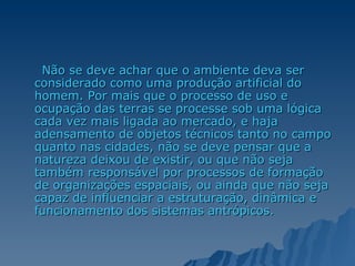 Não se deve achar que o ambiente deva ser considerado como uma produção artificial do homem. Por mais que o processo de uso e ocupação das terras se processe sob uma lógica cada vez mais ligada ao mercado, e haja adensamento de objetos técnicos tanto no campo quanto nas cidades, não se deve pensar que a natureza deixou de existir, ou que não seja também responsável por processos de formação de organizações espaciais, ou ainda que não seja capaz de influenciar a estruturação, dinâmica e funcionamento dos sistemas antrópicos.   