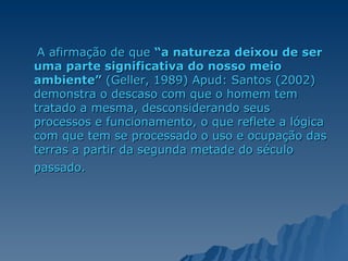A afirmação de que  “a natureza deixou de ser uma parte significativa do nosso meio ambiente”  (Geller, 1989) Apud: Santos (2002) demonstra o descaso com que o homem tem tratado a mesma, desconsiderando seus processos e funcionamento, o que reflete a lógica com que tem se processado o uso e ocupação das terras a partir da segunda metade do século passado.   