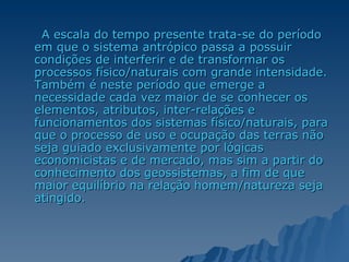 A escala do tempo presente trata-se do período em que o sistema antrópico passa a possuir condições de interferir e de transformar os processos físico/naturais com grande intensidade. Também é neste período que emerge a necessidade cada vez maior de se conhecer os elementos, atributos, inter-relações e funcionamentos dos sistemas físico/naturais, para que o processo de uso e ocupação das terras não seja guiado exclusivamente por lógicas economicistas e de mercado, mas sim a partir do conhecimento dos geossistemas, a fim de que maior equilíbrio na relação homem/natureza seja atingido. 