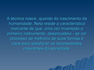 A   técnica nasce, quando do nascimento da humanidade. Nela reside a característica marcante de que, uma vez inventado o primeiro instrumento, desencadeia - se um processo de melhoria de suas formas e usos para satisfazer as necessidades crescentes da sociedade. 