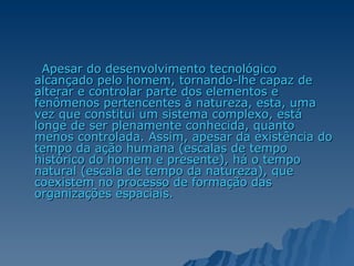 Apesar do desenvolvimento tecnológico alcançado pelo homem, tornando-lhe capaz de alterar e controlar parte dos elementos e fenômenos pertencentes à natureza, esta, uma vez que constitui um sistema complexo, está longe de ser plenamente conhecida, quanto menos controlada. Assim, apesar da existência do tempo da ação humana (escalas de tempo histórico do homem e presente), há o tempo natural (escala de tempo da natureza), que coexistem no processo de formação das organizações espaciais. 