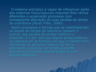 O sistema antrópico é capaz de influenciar parte dos sistemas físico/naturais impondo-lhes ritmos diferentes e acelerando processos com conseqüente alteração de suas escalas de tempo de ocorrência (Perez Filho, 2006).  Assim processos e formas que se manifestariam na escala do tempo da natureza, passam a ocorrer nas escalas do tempo histórico e presente. E é por isso que alguns pesquisadores, ao observarem as formas com que o homem tem interferido na dinâmica natural da Terra, defendem a idéia de, no tempo presente, ocorrerem processos geomorfológicos com gênese antrópica. 