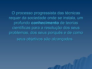 O processo progressista das técnicas requer da sociedade onde se instala, um profundo   conhecimento  de teorias científicas para a resolução dos seus problemas, dos seus porquês e de como seus objetivos são alcançados.   