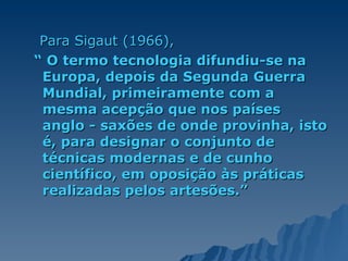 Para Sigaut (1966), “  O termo tecnologia difundiu-se na Europa, depois da Segunda Guerra Mundial, primeiramente com a mesma acepção que nos países anglo - saxões de onde provinha, isto é, para designar o conjunto de técnicas modernas e de cunho científico, em oposição às práticas realizadas pelos artesões.” 