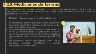 4.2.8. Mediciones de terreno
Las mediciones nos permiten determinar con gran profundidad el diseño de los métodos
constructivos que se utilizarán, del mismo modo que posibilitan cuantificar en cada cuadrilla el
porcentaje de TP,TC,TNC.
• Medición del nivel general de actividad de obra:
✓ Con la medición del nivel general de la obra obtendremos
información acerca de la utilización de tiempo de los tres
tipos de trabajo fundamentales.
✓ Se trata de que la persona que realice la medición recorra
la obra y la visualice desde un punto estático.. Cada vez
que se tope visualmente con un obrero deberá apuntar de
qué cuadrilla es y si es que está realizando algún TP, TC o
TNC.
✓ Las mediciones servirán para detectar cuáles son las
principales pérdidas, cuantificarlas y priorizar
nuestro ataque para eliminarlas.
 