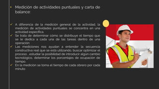 • Medición de actividades puntuales y carta de
balance:
✓ A diferencia de la medición general de la actividad, la
medición de actividades puntuales se concentra en una
actividad específica.
✓ Se trata de determinar cómo se distribuye el tiempo que
se le dedica a cada una de las tareas dentro de una
operación
✓ Las mediciones nos ayudan a entender la secuencia
constructiva real que se está utilizando, buscar optimizar el
proceso , estudiar la posibilidad de introducir algún cambio
tecnológico, determinar los porcentajes de ocupación de
tiempo.
✓ En la medición se toma el tiempo de cada obrero por cada
minuto
 