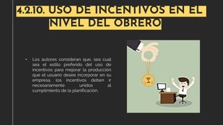 4.2.10. USO DE INCENTIVOS EN EL
NIVEL DEL OBRERO
• Los autores consideran que, sea cual
sea el estilo preferido del uso de
incentivos para mejorar la producción
que el usuario desee incorporar en su
empresa, los incentivos deben ir
necesariamente unidos al
cumplimiento de la planificación.
 