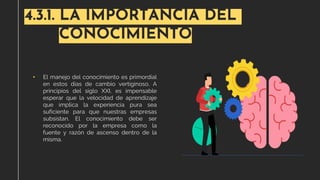 4.3.1. LA IMPORTANCIA DEL
CONOCIMIENTO
• El manejo del conocimiento es primordial
en estos días de cambio vertiginoso. A
principios del siglo XXI, es impensable
esperar que la velocidad de aprendizaje
que implica la experiencia pura sea
suficiente para que nuestras empresas
subsistan. El conocimiento debe ser
reconocido por la empresa como la
fuente y razón de ascenso dentro de la
misma.
 