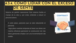 4.3.4. COMO LIDIAR CON EL EXCESO
DE GENTE
Sistema de gestión operacional: Este sistema facilita el
manejo de la obra y, por ende, entiende a reducir el
personal obrero.
❑ A corto plazo, parecería que se está reduciendo el
personal.
❑ largo plazo nuestras empresas al hacer sus obras con
máxima eficiencia generarán la construcción de más
obras generando empleo con una incrementación del
sueldo.
 