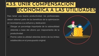 4.3.5. UNIR COMPENSACIÓN
ECONÓMICA A LAS UTILIDADES
Para tener una buena productividad, los profesionales
deben obtener parte de los beneficios de la optimización
en recompensa a su esfuerzo y dedicación:
❑ Otorgar un porcentaje importante de la sobreutilidad
obtenida a base del ahorro por mejoramiento de la
productividad.
❑ Premio sobre la utilidad obtenida dentro de los límites
establecidos en el presupuesto original
 